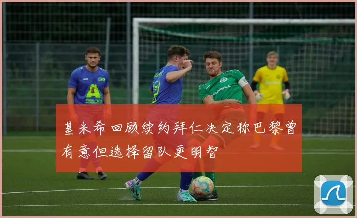 基米希回顾续约拜仁决定称巴黎曾有意但选择留队更明智