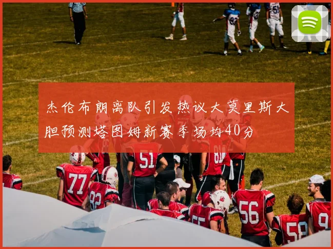 杰伦布朗离队引发热议大莫里斯大胆预测塔图姆新赛季场均40分