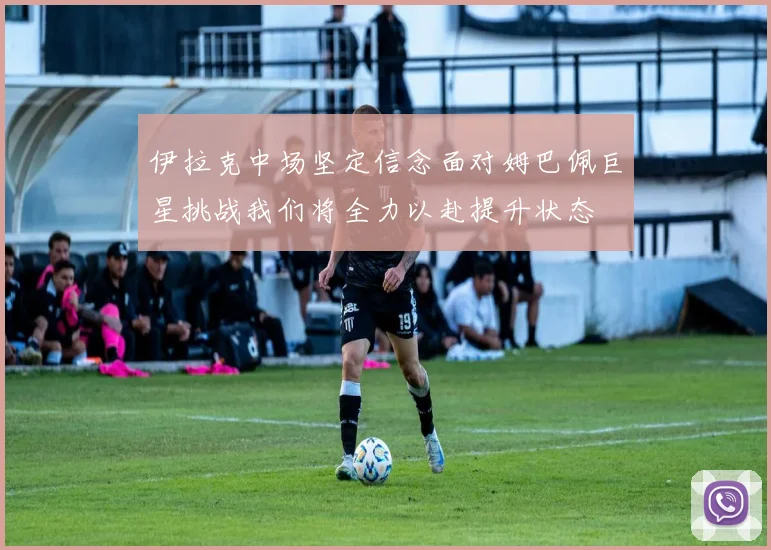 伊拉克中场坚定信念面对姆巴佩巨星挑战我们将全力以赴提升状态