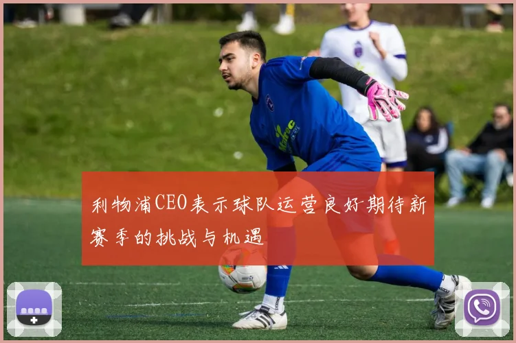 利物浦CEO表示球队运营良好期待新赛季的挑战与机遇