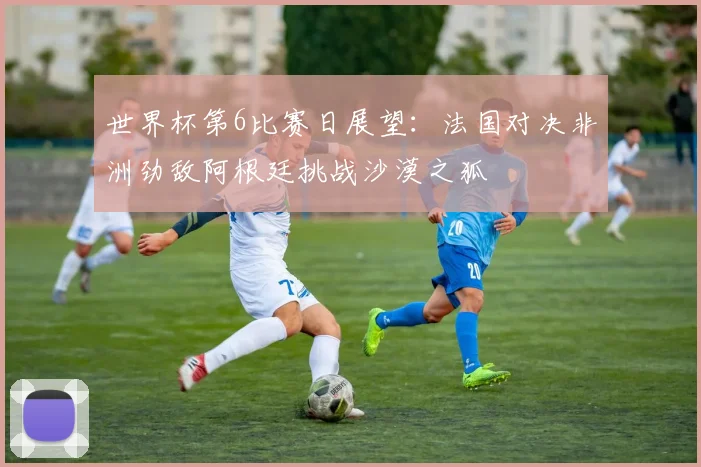 世界杯第6比赛日展望：法国对决非洲劲敌阿根廷挑战沙漠之狐
