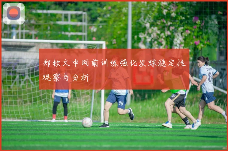 郑钦文中网前训练强化发球稳定性观察与分析